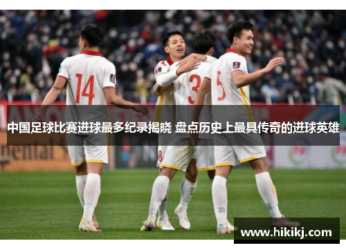 中国足球比赛进球最多纪录揭晓 盘点历史上最具传奇的进球英雄